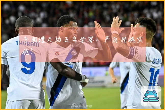 李明遭足协五年禁赛，严厉措施实施！