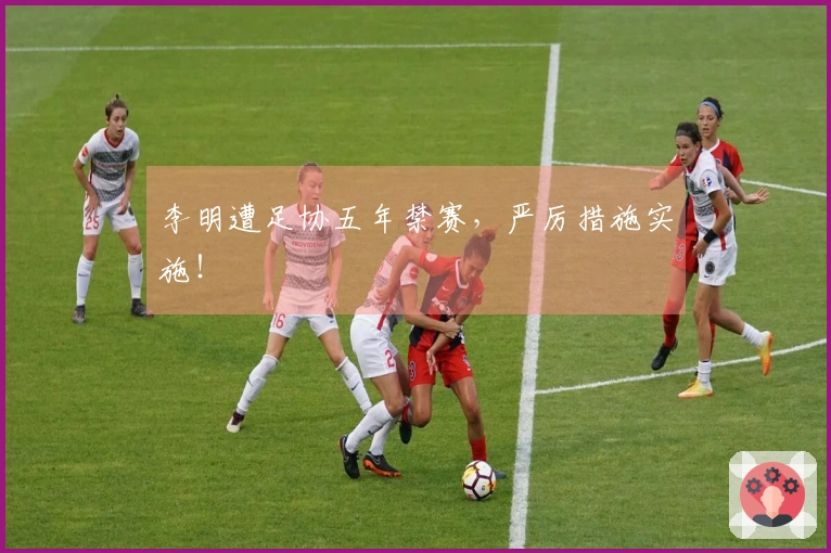 李明遭足协五年禁赛，严厉措施实施！
